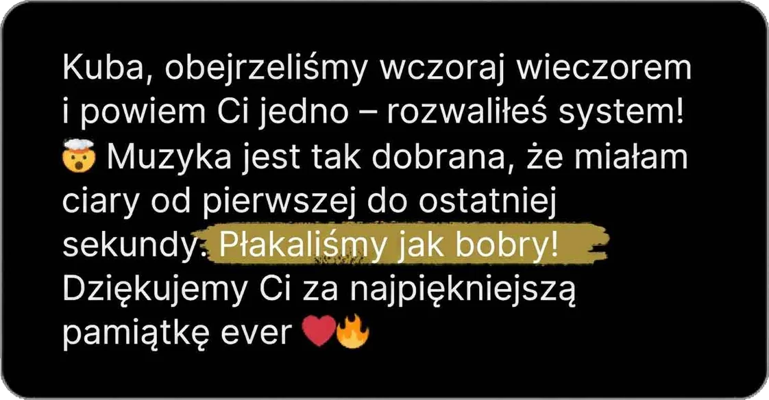 Kuba, obejrzeliśmy wczoraj wieczorem i powiem Ci jedno – rozwaliłeś system! Muzyka jest tak dobrana, że miałam ciary od pierwszej do ostatniej sekundy. Płakaliśmy jak bobry! Dziękujemy Ci za najpiękniejszą pamiątkę ever