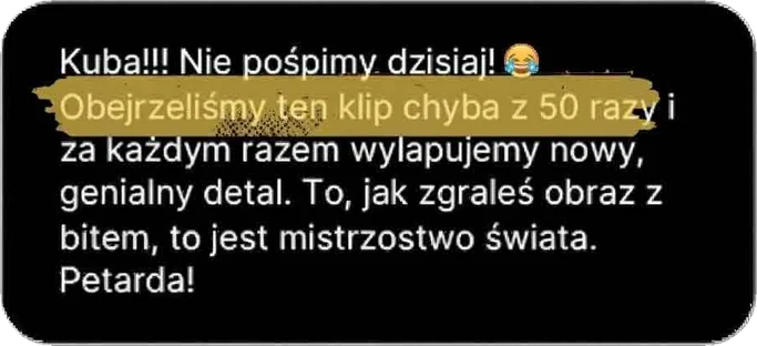 Kuba!!! Nie pośpimy dzisiaj! Obejrzeliśmy ten klip chyba z 50 razy i za każdym razem wyłapujemy nowy, genialny detal. To, jak zgrałeś obraz z bitem, to jest mistrzostwo świata. Petarda!