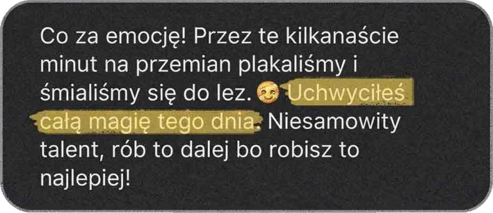 Co za emocje! Przez te kilkanaście minut na przemian płakaliśmy i śmialiśmy się do łez. Uchwyciłeś całą magię tego dnia. Niesamowity talent, rób to dalej, bo robisz to najlepiej!