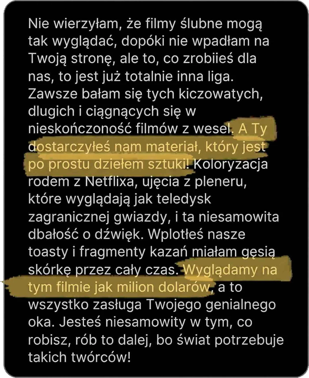 Nie wierzyłam, że filmy ślubne mogą tak wyglądać, dopóki nie wpadłam na Twoją stronę, ale to, co zrobiłeś dla nas, to jest już totalnie inna liga. Zawsze bałam się tych kiczowatych, długich i ciągnących się w nieskończoność filmów z wesel. A Ty dostarczyłeś nam materiał, który jest po prostu dziełem sztuki! Koloryzacja rodem z Netflixa, ujęcia z pleneru, które wyglądają jak teledysk zagranicznej gwiazdy, i ta niesamowita dbałość o dźwięk. Wplotłeś nasze toasty i fragmenty kazań, miałam gęsią skórkę przez cały czas. Wyglądamy na tym filmie jak milion dolarów, a to wszystko zasługa Twojego genialnego oka. Jesteś niesamowity w tym, co robisz, rób to dalej, bo świat potrzebuje takich twórców!