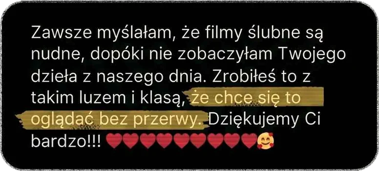 Zawsze myślałam, że filmy ślubne są nudne, dopóki nie zobaczyłam Twojego dzieła z naszego dnia. Zrobiłeś to z takim luzem i klasą, że chce się to oglądać bez przerwy. Dziękujemy Ci bardzo!!!